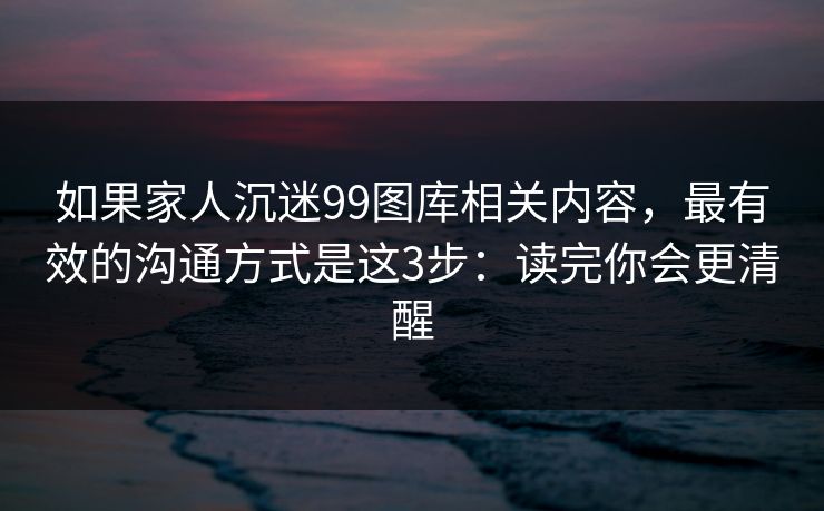 如果家人沉迷99图库相关内容，最有效的沟通方式是这3步：读完你会更清醒