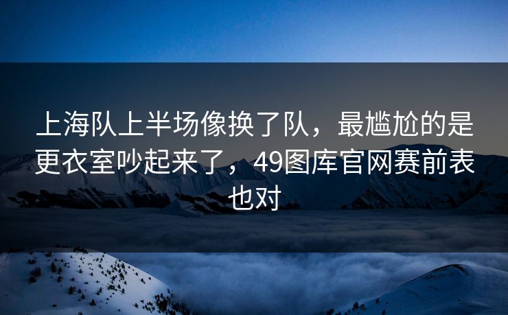 上海队上半场像换了队，最尴尬的是更衣室吵起来了，49图库官网赛前表也对