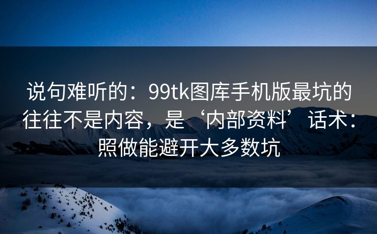 说句难听的：99tk图库手机版最坑的往往不是内容，是‘内部资料’话术：照做能避开大多数坑