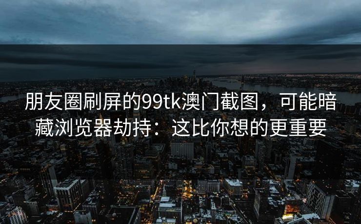 朋友圈刷屏的99tk澳门截图，可能暗藏浏览器劫持：这比你想的更重要