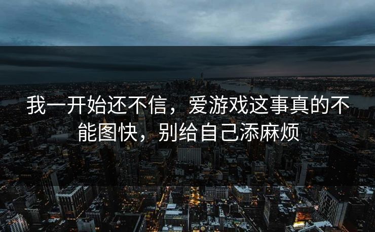 我一开始还不信，爱游戏这事真的不能图快，别给自己添麻烦