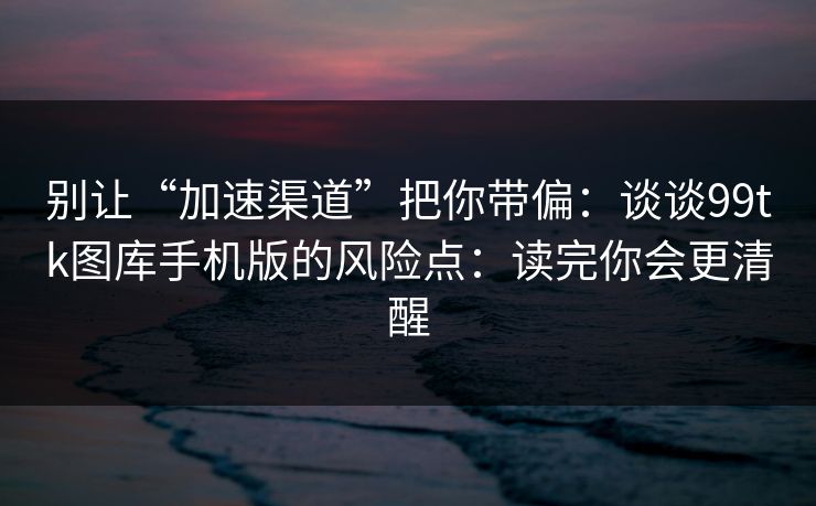 别让“加速渠道”把你带偏：谈谈99tk图库手机版的风险点：读完你会更清醒